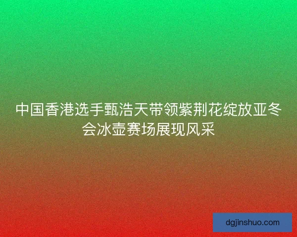 中国香港选手甄浩天带领紫荆花绽放亚冬会冰壶赛场展现风采