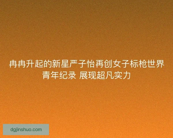 冉冉升起的新星严子怡再创女子标枪世界青年纪录 展现超凡实力