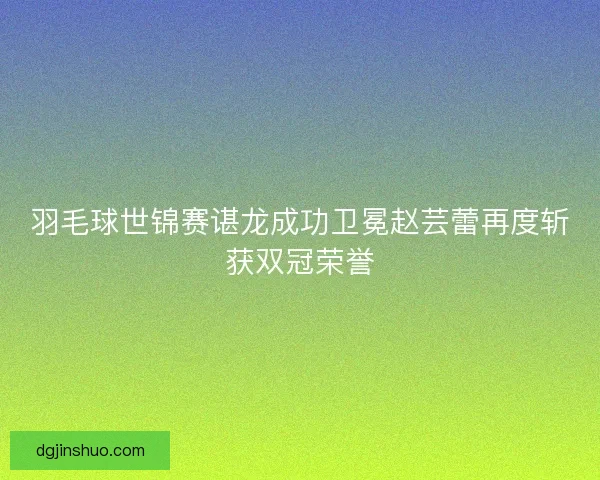 羽毛球世锦赛谌龙成功卫冕赵芸蕾再度斩获双冠荣誉