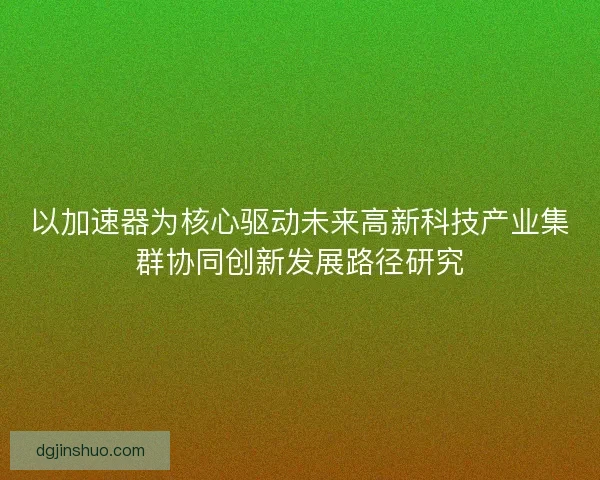 以加速器为核心驱动未来高新科技产业集群协同创新发展路径研究