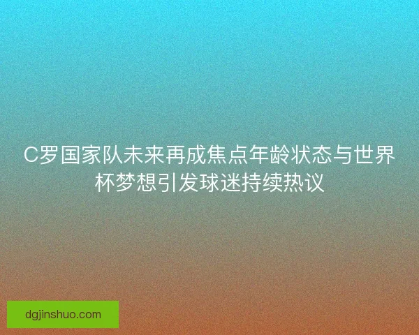 C罗国家队未来再成焦点年龄状态与世界杯梦想引发球迷持续热议