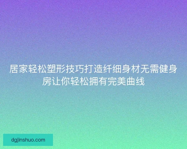 居家轻松塑形技巧打造纤细身材无需健身房让你轻松拥有完美曲线